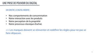 3	
  
UN CONSTAT, LE DIGITAL MODIFIE :
•  Nos comportements de consommation
•  Notre interaction avec les produits
•  Notre perception de la propriété
•  Notre processus classique d’achat.
LES MARQUES DOIVENT SE RÉINVENTER ET REDÉFINIR LES RÈGLES POUR NE PAS SE
FAIRE DÉPASSER.
UNE PRISE DE POUVOIR DU DIGITAL
 
