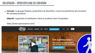 Concept	
  :	
  Le	
  groupe	
  Oxylane,	
  propriétaire	
  de	
  Decathlon,	
  a	
  lancé	
  sa	
  plateforme	
  de	
  cocrea:on	
  
de	
  nouveaux	
  produits.	
  
	
  
Objec#f	
  :	
  augmenter	
  la	
  sa:sfac:on	
  client	
  et	
  accélerer	
  dans	
  l’innova:on.	
  
	
  
heps://www.openoxylane.com/	
  
Plateforme d’inscription : www.audiunite.com
DECATHLON – OPEN OXYLANE CO-CREATION
33	
  
 