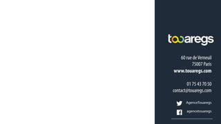 60 rue deVerneuil
75007 Paris
www.touaregs.com
01 75 43 70 50
contact@touaregs.com
AgenceTouaregs
agencetouaregs
FABIEN RIOU
Planneur Digital
Fabien.riou@touaregs.com
 