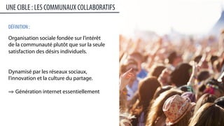 5	
  
DÉFINITION :
Organisation sociale fondée sur l’intérêt
de la communauté plutôt que sur la seule
satisfaction des désirs individuels.
Dynamisé par les réseaux sociaux,
l’innovation et la culture du partage.
⇒ Génération internet essentiellement
UNE CIBLE : LES COMMUNAUX COLLABORATIFS
 