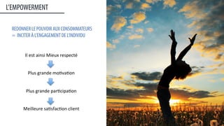 Il	
  est	
  ainsi	
  Mieux	
  respecté	
  	
  
	
  
	
  
Plus	
  grande	
  mo:va:on	
  
	
  
	
  
Plus	
  grande	
  par:cipa:on	
  
	
  
	
  
Meilleure	
  sa:sfac:on	
  client	
  
L’EMPOWERMENT
REDONNER LE POUVOIR AUX CONSOMMATEURS
= INCITER À L’ENGAGEMENT DE L’INDIVIDU
6	
  
 