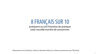 7	
  
8 FRANÇAIS SUR 10
pratiquent ou ont l’intention de pratiquer
cette nouvelle manière de consommer.
L’Observatoire	
  de	
  la	
  Conﬁance,	
  réalisé	
  en	
  Novembre	
  2013	
  par	
  La	
  Poste	
  en	
  partenariat	
  avec	
  TNS	
  Sofres	
  
 