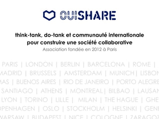 think-tank, do-tank et communauté internationale
pour construire une société collaborative
Association fondée en 2012 à Paris
PARIS | LONDON | BERLIN | BARCELONA | ROME |
MADRID | BRUSSELS | AMSTERDAM | MUNICH| LISBON
MAS | BUENOS AIRES | RIO DE JANEIRO | PORTO ALEGRE
SANTIAGO | ATHENS | MONTREAL| BILBAO | LAUSAN
LYON | TORINO | LILLE | MILAN | THE HAGUE | GHEN
OPENHAGEN | OSLO | STOCKHOLM | HELSINKI | GENE
 