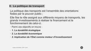 La politique des transports est l’ensemble des orientations
fixées par le pouvoir public ;
Elle fixe le rôle assigné aux différents moyens de transports, les
grands investissements à réaliser le financement et le
fonctionnement de celui-ci.
• Parmi ces objectifs on trouve :
• 1. La durabilité écologique
• 2. La durabilité économique
• 3. Implication de l’Etat comme moteur d’investissement
15
II. La politique de transport
 