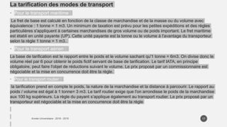 La tarification des modes de transport
• Pour le transport maritime :
Le fret de base est calculé en fonction de la classe de marchandise et de la masse ou du volume avec
équivalence : 1 tonne = 1 m3. Un minimum de taxation est prévu pour les petites expéditions et des règles
particulières s'appliquent à certaines marchandises de gros volume ou de poids important. Le fret maritime
est établi en unité payante (UP). Cette unité payante est la tonne ou le volume à l'avantage du transporteur
selon la règle 1 tonne = 1 m3..
• Pour le transport aérien :
La base de tarification est le rapport entre le poids et le volume sachant qu'1 tonne = 6m3. On divise donc le
volume réel par 6 pour obtenir le poids fictif servant de base de tarification. Le tarif IATA, en principe
obligatoire, peut faire l'objet de réductions suivant le volume. Le prix proposé par un commissionnaire est
négociable et la mise en concurrence doit être la règle.
• Pour le transport routier :
la tarification prend en compte le poids, la nature de la marchandise et la distance à parcourir. Le rapport au
poids / volume est égal à 1 tonne= 3 m3. Le tarif routier exige que l'on arrondisse le poids de la marchandise
aux 100 kg supérieurs. La règle du payant s’applique également au transport routier. Le prix proposé par un
transporteur est négociable et la mise en concurrence doit être la règle
17
 