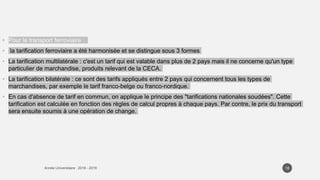 • Pour le transport ferroviaire :
• la tarification ferroviaire a été harmonisée et se distingue sous 3 formes
• La tarification multilatérale : c'est un tarif qui est valable dans plus de 2 pays mais il ne concerne qu'un type
particulier de marchandise, produits relevant de la CECA.
• La tarification bilatérale : ce sont des tarifs appliqués entre 2 pays qui concernent tous les types de
marchandises, par exemple le tarif franco-belge ou franco-nordique.
• En cas d'absence de tarif en commun, on applique le principe des "tarifications nationales soudées". Cette
tarification est calculée en fonction des règles de calcul propres à chaque pays. Par contre, le prix du transport
sera ensuite soumis à une opération de change.
18
 