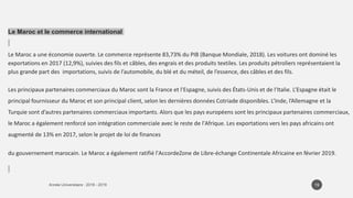 Le Maroc et le commerce international
Le Maroc a une économie ouverte. Le commerce représente 83,73% du PIB (Banque Mondiale, 2018). Les voitures ont dominé les
exportations en 2017 (12,9%), suivies des fils et câbles, des engrais et des produits textiles. Les produits pétroliers représentaient la
plus grande part des importations, suivis de l’automobile, du blé et du méteil, de l’essence, des câbles et des fils.
Les principaux partenaires commerciaux du Maroc sont la France et l'Espagne, suivis des États-Unis et de l'Italie. L’Espagne était le
principal fournisseur du Maroc et son principal client, selon les dernières données Cotriade disponibles. L’Inde, l’Allemagne et la
Turquie sont d’autres partenaires commerciaux importants. Alors que les pays européens sont les principaux partenaires commerciaux,
le Maroc a également renforcé son intégration commerciale avec le reste de l'Afrique. Les exportations vers les pays africains ont
augmenté de 13% en 2017, selon le projet de loi de finances
du gouvernement marocain. Le Maroc a également ratifié l'AccordeZone de Libre-échange Continentale Africaine en février 2019.
19
 
