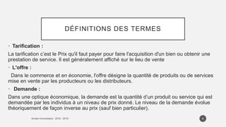 DÉFINITIONS DES TERMES
• Tarification :
La tarification c’est le Prix qu'il faut payer pour faire l'acquisition d'un bien ou obtenir une
prestation de service. Il est généralement affiché sur le lieu de vente
• L'offre :
Dans le commerce et en économie, l'offre désigne la quantité de produits ou de services
mise en vente par les producteurs ou les distributeurs.
• Demande :
Dans une optique économique, la demande est la quantité d’un produit ou service qui est
demandée par les individus à un niveau de prix donné. Le niveau de la demande évolue
théoriquement de façon inverse au prix (sauf bien particulier).
6
 