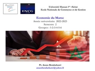 Université Hassan 1er –Settat
Ecole Nationale de Commerce et de Gestion
Economie du Maroc
Année universitaire 2022-2023
Semestre 2
Groupes : 1-2-3-4-5-6
Pr. Anass Bendarkawi
anassbendarkawi@yahoo.fr
 