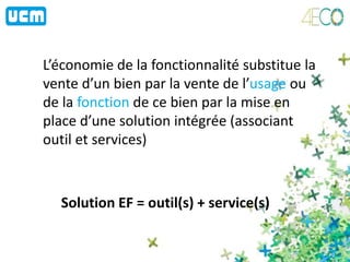 L’économie de la fonctionnalité substitue la
vente d’un bien par la vente de l’usage ou
de la fonction de ce bien par la mise en
place d’une solution intégrée (associant
outil et services)
Solution EF = outil(s) + service(s)
 