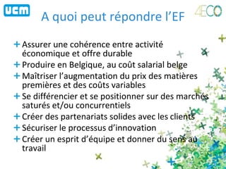 A quoi peut répondre l’EF
Assurer une cohérence entre activité
économique et offre durable
Produire en Belgique, au coût salarial belge
Maîtriser l’augmentation du prix des matières
premières et des coûts variables
Se différencier et se positionner sur des marchés
saturés et/ou concurrentiels
Créer des partenariats solides avec les clients
Sécuriser le processus d’innovation
Créer un esprit d’équipe et donner du sens au
travail
 