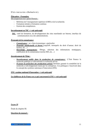 11 
D’où « tout ou rien » (Burlaud et al.). 
Éducattiion - Formattiion 
Développement du Capital Humain : 
- Réformes de l’enseignement supérieur (LMD) et de la recherche. 
- Formation initiale et formation continue. 
- Gestion des compétences. 
Investiissement en TIC -> voiir pollycopiié 
TIC : outil de formation, de développement des sites marchands sur Interne, interface de 
communication avec des administrations. 
Économiie de lla connaiissance 
- Connaissance : un « bien économique » particulier 
- Propriété intellectuelle et brevet (copyleft, monopole du droit d’auteur, droit de 
licence, etc…) 
- Knowledge management : filtrage, sélection des informations stratégiques, 
codification de la connaissance (norme ISO, etc…) 
Investtiissementt de ll’’Ettatt : 
- Investissement public dans la production de connaissance : L’Etat finance la 
recherche publique et subventionne la recherche privée. 
- Il assure la protection des productions privées destinées garantir la rentabilité de la 
recherche et développement mené par les entreprises. Ces politiques s’inscrivent dans 
le concept des systèmes nationaux d’innovation (SNI). 
SNI : systtème nattiionall d’’iinnovattiion -> voiir pollycopiié 
Les faiibllesses de lla France en ce quii concernentt lle SNI -> voiir pollycopiié 
Leçon 10 
Étude du chapitre III. 
Question du manuel : 
 