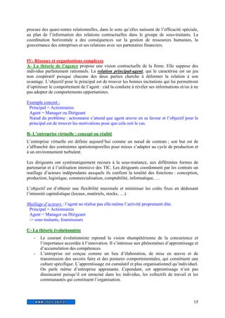procure des quasi-rentes relationnelles, dans le sens qu’elles naissent de l’efficacité spéciale, 
au plan de l’information des relations contractuelles dans le groupe de sous-traitants. La 
coordination horizontale a des conséquences sur la gestion de ressources humaines, la 
gouvernance des entreprises et ses relations avec ses partenaires financiers. 
IV- Réseaux et organiisatiions compllexes 
A- La théorie de l’agence propose une vision contractuelle de la firme. Elle suppose des 
individus parfaitement rationnels. La relation principal-agent, qui le caractérise est un jeu 
non coopératif puisque chacune des deux parties cherche à déformer la relation à son 
avantage. L’objectif pour le principal est de trouver les bonnes incitations qui lui permettront 
d’optimiser le comportement de l’agent : càd la conduite à révéler ses informations et/ou à ne 
pas adopter de comportements opportunistes. 
Exemple concret : 
Principal = Actionnaires 
Agent = Manager ou Dirigeant 
Noeud du problème : actionnaire s’attend que agent oeuvre en sa faveur et l’objectif pour le 
principal est de trouver les motivations pour que cela soit le cas. 
B- L’’entrepriise viirtuelllle : concept ou réalliité 
L’entreprise virtuelle est définie aujourd’hui comme un noeud de contrats ; son but est de 
s’affranchir des contraintes spatiotemporelles pour mieux s’adapter au cycle de production et 
à un environnement turbulent. 
Les dirigeants ont systématiquement recours à la sous-traitance, aux différentes formes de 
partenariat et à l’utilisation intensive des TIC. Les dirigeants coordonnent par les contrats un 
maillage d’acteurs indépendants auxquels ils confient la totalité des fonctions : conception, 
production, logistique, commercialisation, comptabilité, informatique, … 
L’objectif est d’obtenir une flexibilité maximale et minimiser les coûts fixes en déduisant 
l’intensité capitalistique (locaux, matériels, stocks, …). 
15 
Maillage d’acteurs : l’agent ne réalise pas elle-même l’activité proprement dite. 
Principal = Actionnaires 
Agent = Manager ou Dirigeant 
-> sous traitants, fournisseurs 
C- La théoriie évollutiionniiste 
- Le courant évolutionniste reprend la vision shumpétérienne de la concurrence et 
l’importance accordée à l’innovation. Il s’intéresse aux phénomènes d’apprentissage et 
d’accumulation des compétences. 
- L’entreprise est conçue comme un lieu d’élaboration, de mise en oeuvre et de 
transmission des savoirs faire et des postures comportementales, qui constituent une 
culture spécifique. L’apprentissage est cumulatif et plus organisationnel qu’individuel. 
On parle même d’entreprise apprenante. Cependant, cet apprentissage n’est pas 
dinsincarné puisqu’il est enraciné dans les individus, les collectifs de travail et les 
communautés qui constituent l’organisation. 
 