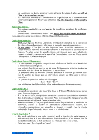 - Le capitalisme pur évolue progressivement et laisse davantage de place au rôle de 
3 
l’Etat et des organismes sociaux. 
- « 3° révolution industrielle » : amélioration de la production, de la communication, 
tertiarisation (prestation de services) offrant un rôle plus important et plus souple à 
l’Etat. 
Pensée néo-libérale : 
- Les systèmes capitalistes se sont écartés du modèle pur entraînant de nombreuses 
difficultés. 
- Préconisations : diminution du rôle de l’Etat, retour à un jeu plus libéral du marché. 
Donc, opposition entre la pensée néo-libérale et la pensée keynésienne. 
Capitalisme japonais : 
- 1560-1872 : Epoque d’Edo ou Capitalisme préindustriel caractérisé par la suppression 
des péages, le grand commerce, réforme de la monnaie, réparation des routes, … 
- De nos jours : L’Etat jour en rôle important dans l’économie, notamment via 
l’intervention du ministère du commerce extérieur et de l’industrie et du ministère des 
finances. Au plan social, les grandes firmes entretiennent avec leurs salariés des 
rapports privilégiés reposant sur la sécurité de l’emploi et en retour du dévouement à 
l’entreprise de la part des employés. 
Capitalisme rhénan (Allemagne) : 
- Un rôle important des grandes banques et une relativisation du rôle de la bourse dans 
le financement des entreprises. 
- Une vision à long terme appuyée sur ce mode de financement et sur un système de 
partenariat avec les clients, les fournisseurs et les employés. 
- Un partenariat entre de puissants syndicats patronaux et salariaux qui limitent aussi 
bien les conflits du travail que les interventions directes de l’Etat dans la vie des 
entreprises. 
- Un système de protection sociale très développée. 
RMI + CAF = BMV 
- Une politique de stabilité monétaire gérée indépendamment des gouvernements 
Capitalisme USA : 
- Le capitalisme américain a été jusqu’à la fin de la 2e Guerre Mondiale marqué par un 
protectionnisme important. 
- À la fin du 19e siècle, le capitalisme américain a connu une concentration importante 
dans la plupart des branches de l’économie. Ainsi fusionnaient les banques d’un côté, 
les compagnies pétrolières de l’autre, et ainsi de suite. 
- Modèle ultralibéral, l’Etat joue quand même un rôle important dans le soutien de ses 
entreprises, comme le montre les interventions protectionnistes récentes. Les 
principales caractéristiques sur lesquelles se fondent ce modèle c’est la réussite 
individuelle, le profit financier à court terme et la médiatisation. 
What is Capitalism ? 
- The word capitalism is now quite commonly used to describe the social system in 
which we now live. It is also often assumed that is has existed, if not forever, then for 
most of human history. In fact, capitalism is a relatively new social system. 
- But what exactly does ‘capitalism’ mean? 
 