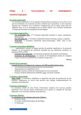 Chap. 2 : Croissance et changement 
technologique 
8 
Révollutiion iindustriielllle 
La révolution industrielle c’est les grandes transformations survenues au cours de la vie et 
qui ont transformé une économie ancienne, dominée par l’agriculture, en une économie 
dominée par l’industrie. Ces révolutions n’apparaissent pas en même temps dans les 
différents pays et ne se développent pas au même rythme. Une révolution industrielle 
n’intègre pas forcément un changement technologique. 
3 révollutiions iindustriielllles : 
- Fin XVIII-début XIX : 1ère révolution industrielle (machine à vapeur, machinisme, 
mécanisation) 
- Fin XIX-début XX : 2e révolution industrielle (moteur électrique, moteur à explotio) 
- 1970-1930 : 3e révolution industrielle (micro-électronique, NTIC, nano et bio-technologie) 
Croiissance économiique (défiiniitiion) 
« … augmentation continue en longue période de quantités significatives. Sa poursuite 
implique un accroissement de dimension repérable par des indicateurs nationaux ou 
régionaux (PIB ou PNB) 
- Croissance de l’expansion : accroissement temporaire de quantités économiques. 
- Croissance du développement : le concept de développement permet de souligner 
l’aspect structurel et qualitatif de l’évolution à long terme… » 
Flouzat 
Facteurs de lla croiissance 
4 grands facteurs à l’origine de la croissance du PIB (produit intérieur brut) : 
- Accroissement du capital productif par des investissements 
- Augmentation de la population active 
- Demande soutenue en biens de consommation et d’investissement 
- Facteurs résiduels difficilement chiffrables expl : économie d’échelle. 
Croiissance (Adam Smiith) 
Adam Smith : La croissance smithienne se caractérise par gains de productivité qu’une 
meilleure organisation du travail rend possible sans changer fondamentalement les 
techniques de productions. 
Croiissance (Schumpeter) 
La croissance résulte de cinq formes d’innovation (création d’un nouveau produit, 
satisfaction d’un nouveau besoin, amélioration de la qualité, la conquête de nouveaux 
débouchés et les nouvelles méthodes de production). 
Croiissance (Rostow)) 
La dynamique de la croissance passe par 5 phases : 
- Situation initiale 
- La société traditionnelle (phase de décollage) 
- Le démarrage 
 