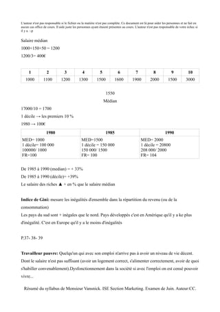 L'auteur n'est pas responsable si le fichier ou la matière n'est pas complète. Ce document est là pour aider les personnes et ne fait en
aucun cas office de cours. Il aide juste les personnes ayant étaient présentes au cours. L'auteur n'est pas responsable de votre échec si
il y a. :-p


Salaire médian
1000+150+50 = 1200
1200/3= 400€


      1            2             3             4             5             6            7             8             9            10
   1000          1100          1200         1300          1500           1600         1900          2000          1500         3000


                                                                  1550
                                                                 Médian
17000/10 = 1700
1 décile → les premiers 10 %
1980 → 100€
                   1980                                           1985                                         1990
MED= 1000                                     MED=1500                                      MED= 2000
1 décile= 100 000                             1 décile = 150 000                            1 décile = 20800
100000/ 1000                                  150 000/ 1500                                 208 000/ 2000
FR=100                                        FR= 100                                       FR= 104


De 1985 à 1990 (median) = + 33%
De 1985 à 1990 (décile)= +39%
Le salaire des riches ▲ + en % que le salaire médian


Indice de Gini: mesure les inégalités d'ensemble dans la répartition du revenu (ou de la
consommation)
Les pays du sud sont + inégales que le nord. Pays développés c'est en Amérique qu'il y a ke plus
d'inégalité. C'est en Europe qu'il y a le moins d'inégalités


P.37- 38- 39


Travailleur pauvre: Quelqu'un qui avec son emploi n'arrive pas à avoir un niveau de vie décent.
Dont le salaire n'est pas suffisant (avoir un logement correct, s'alimenter correctement, avoir de quoi
s'habiller convenablement).Dysfonctionnement dans la société si avec l'emploi on est censé pouvoir
vivre...

  Résumé du syllabus de Monsieur Vansnick. ISE Section Marketing. Examen de Juin. Auteur:CC.
 