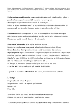 L'auteur n'est pas responsable si le fichier ou la matière n'est pas complète. Ce document est là pour aider les personnes et ne fait en
aucun cas office de cours. Il aide juste les personnes ayant étaient présentes au cours. L'auteur n'est pas responsable de votre échec si
il y a. :-p




L'inflation du prix de l'immobilier sur ce type de ménage est que le % de leur salaire qui sert à
payer leur loyers augmente sans arrêt (il reste moins pour vivre après).
Mesures pour essayer de remédier à la situation de ces ménages:
Essayer de prendre des mesures pour ▼ le prix de l'immobilier ou qu'ils ▲ les salaires dans les
entreprises▲ la part de foncier. Mettre des terrains à vendre, des terrains de l' État.


Redistribution: est le fait de prélever un % sur les revenus pour les redistribuer. Pris au plus
riches(ceux qui gagnent le plus) pour redistribuer aux plus pauvres (ceux qui gagnent le moins).
Maintenir une égalité, moins de disparité + de paix sociale.


Prélèvements obligatoires: taxes, impôts, cotisations sociales.
Revenus de transfert/ de remplacement: Allocations familiales, pensions, chômage
Revenu disponible: Brut + prestations sociales+ prélèvements (taxes et cotisations).
Impôt progressif: Imposé par tranche, car + les gens sont imposés et donc prélevés + il y a d'argent
redistribué. + d'argent aux gens que gagnent le + donc + de stock d'argent pour ceux qui gagnent -.
Si quelqu'un gagne 25000 € sur les 8000€ premiers il payera 0% puis sur les 4000 suivants il paiera
25% puis 4000 suivants paiera 30% puis 4000 suivants 40% …
En Belgique les tranches sot tellement étroites qu'on arrive tous au plus élevé.
>< de Flat tax: n'importe quel revenu paie le même % d'imposition


Arguments en faveur de la redistribution: Paix sociale, moins de criminalité, solidarité.


Le budget
Budget de l'État: Recettes – Dépenses
Budget en déficit = avoir + de dépenses que de recettes
Déficit = flux
Dette= bilan


Si on donne 10 000€ aux jeunes: ▲ prix de l'immobilier → concurrence.
Ceux qui sont pauvres ne peuvent toujours pas acheter une maison.


  Résumé du syllabus de Monsieur Vansnick. ISE Section Marketing. Examen de Juin. Auteur:CC.
 