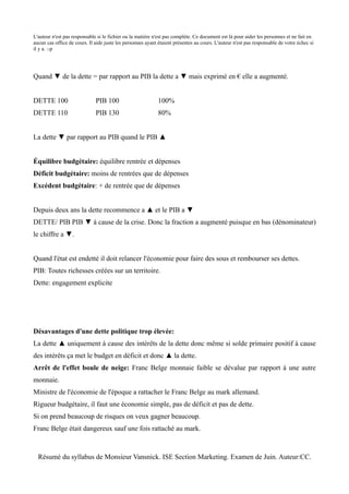 L'auteur n'est pas responsable si le fichier ou la matière n'est pas complète. Ce document est là pour aider les personnes et ne fait en
aucun cas office de cours. Il aide juste les personnes ayant étaient présentes au cours. L'auteur n'est pas responsable de votre échec si
il y a. :-p




Quand ▼ de la dette = par rapport au PIB la dette a ▼ mais exprimé en € elle a augmenté.


DETTE 100                     PIB 100                        100%
DETTE 110                     PIB 130                        80%


La dette ▼ par rapport au PIB quand le PIB ▲


Équilibre budgétaire: équilibre rentrée et dépenses
Déficit budgétaire: moins de rentrées que de dépenses
Excédent budgétaire: + de rentrée que de dépenses


Depuis deux ans la dette recommence a ▲ et le PIB a ▼
DETTE/ PIB PIB ▼ à cause de la crise. Donc la fraction a augmenté puisque en bas (dénominateur)
le chiffre a ▼.


Quand l'état est endetté il doit relancer l'économie pour faire des sous et rembourser ses dettes.
PIB: Toutes richesses créées sur un territoire.
Dette: engagement explicite




Désavantages d'une dette politique trop élevée:
La dette ▲ uniquement à cause des intérêts de la dette donc même si solde primaire positif à cause
des intérêts ça met le budget en déficit et donc ▲ la dette.
Arrêt de l'effet boule de neige: Franc Belge monnaie faible se dévalue par rapport à une autre
monnaie.
Ministre de l'économie de l'époque a rattacher le Franc Belge au mark allemand.
Rigueur budgétaire, il faut une économie simple, pas de déficit et pas de dette.
Si on prend beaucoup de risques on veux gagner beaucoup.
Franc Belge était dangereux sauf une fois rattaché au mark.



  Résumé du syllabus de Monsieur Vansnick. ISE Section Marketing. Examen de Juin. Auteur:CC.
 