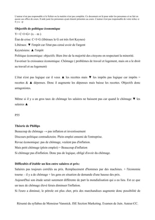 L'auteur n'est pas responsable si le fichier ou la matière n'est pas complète. Ce document est là pour aider les personnes et ne fait en
aucun cas office de cours. Il aide juste les personnes ayant étaient présentes au cours. L'auteur n'est pas responsable de votre échec si
il y a. :-p


Objectifs de politique économique
Y= C+I+G+ (x – m )
État de crise: C+I+G (libéraux le G est très fort Keynes)
Libéraux: ▼ l'impôt car l'état pas censé avoir de l'argent
Keynésiens: ▲ l'impôt
Politique économique: objectifs: Bien être de la majorité des citoyens en respectant la minorité.
Favoriser la croissance économique. Chômage ( problèmes de travail et logement, mais on a le droit
au travail et au logement)


L'état n'est pas logique car il veux ▲ les recettes mais ▼ les impôts pas logique car impôts =
recettes & ▲ dépenses. Donc il augmente les dépenses mais baisse les recettes. Objectifs donc
antagonistes.


Même si il y a un gros taux de chômage les salaires ne baissent pas car quand le chômage ▼ les
salaires ▲


P55


Théorie de Phillips
Beaucoup de chômage → pas inflation et investissement
Discours politique contradictoire. Plein emploi ennemi de l'entreprise.
Revue économique: pas de chômage, veulent pas d'inflation.
Mais petit chômage (plein emploi) = Beaucoup d'inflation
Si chômage pas d'inflation. Donc pas de logique, obligé d'avoir du chômage.


Difficultés d'établir un lien entre salaires et prix:
Salaires pas toujours corrélés au prix. Remplacement d'hommes par des machines. + l'économie
tourne – il y a de chômage + les gens en situation de demande d'une hausse des prix.
Aujourd'hui son étude serait surement différente de part la mondialisation qui a eu lieu. Est ce que
un taux de chômage élevé ferais diminuer l'inflation.
Si l'euro a diminué, le pétrole est plus cher, prix des marchandises augmente donc possibilité de



  Résumé du syllabus de Monsieur Vansnick. ISE Section Marketing. Examen de Juin. Auteur:CC.
 