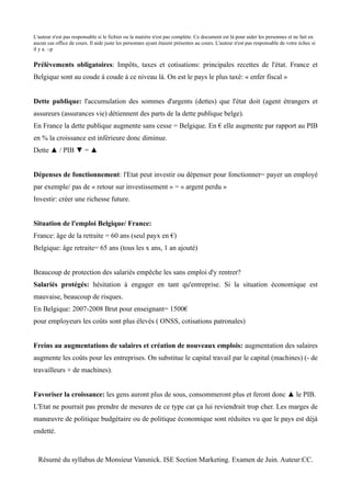 L'auteur n'est pas responsable si le fichier ou la matière n'est pas complète. Ce document est là pour aider les personnes et ne fait en
aucun cas office de cours. Il aide juste les personnes ayant étaient présentes au cours. L'auteur n'est pas responsable de votre échec si
il y a. :-p


Prélèvements obligatoires: Impôts, taxes et cotisations: principales recettes de l'état. France et
Belgique sont au coude à coude à ce niveau là. On est le pays le plus taxé: « enfer fiscal »


Dette publique: l'accumulation des sommes d'argents (dettes) que l'état doit (agent étrangers et
assureurs (assurances vie) détiennent des parts de la dette publique belge).
En France la dette publique augmente sans cesse = Belgique. En € elle augmente par rapport au PIB
en % la croissance est inférieure donc diminue.
Dette ▲ / PIB ▼ = ▲


Dépenses de fonctionnement: l'Etat peut investir ou dépenser pour fonctionner= payer un employé
par exemple/ pas de « retour sur investissement » = « argent perdu »
Investir: créer une richesse future.


Situation de l'emploi Belgique/ France:
France: âge de la retraite = 60 ans (seul payx en €)
Belgique: âge retraite= 65 ans (tous les x ans, 1 an ajouté)


Beaucoup de protection des salariés empêche les sans emploi d'y rentrer?
Salariés protégés: hésitation à engager en tant qu'entreprise. Si la situation économique est
mauvaise, beaucoup de risques.
En Belgique: 2007-2008 Brut pour enseignant= 1500€
pour employeurs les coûts sont plus élevés ( ONSS, cotisations patronales)


Freins au augmentations de salaires et création de nouveaux emplois: augmentation des salaires
augmente les coûts pour les entreprises. On substitue le capital travail par le capital (machines) (- de
travailleurs + de machines).


Favoriser la croissance: les gens auront plus de sous, consommeront plus et feront donc ▲ le PIB.
L'Etat ne pourrait pas prendre de mesures de ce type car ça lui reviendrait trop cher. Les marges de
manœuvre de politique budgétaire ou de politique économique sont réduites vu que le pays est déjà
endetté.



  Résumé du syllabus de Monsieur Vansnick. ISE Section Marketing. Examen de Juin. Auteur:CC.
 