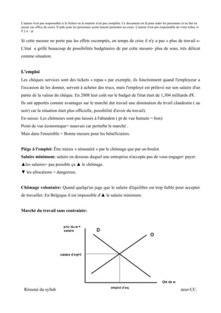 L'auteur n'est pas responsable si le fichier ou la matière n'est pas complète. Ce document est là pour aider les personnes et ne fait en
aucun cas office de cours. Il aide juste les personnes ayant étaient présentes au cours. L'auteur n'est pas responsable de votre échec si
il y a. :-p


Si cette mesure ne porte pas les effets escomptés, en temps de crise il n'y a pas « plus de travail »-
L'état a grillé beaucoup de possibilités budgétaires de par cette mesure- plus de sous, très délicat
comme situation.


L'emploi
Les chèques services sont des tickets « repas » par exemple, ils fonctionnent quand l'employeur a
l'occasion de les donner, servent à acheter des trucs, mais l'employé est prélevé sur son salaire d'un
partie de la valeur du chèque. En 2008 leur coût sur le budget de l'état était de 1,304 milliards d'€.
Ils ont apportés comme avantages sur le marché dut travail une diminution du trvail clandestin ( au
noir) car la situation était plus officielle, possibilité d'avoir du travail).
En suisse: Les chômeurs sont pas laissés à l'abandon ( pt de vue humain = bon).
Point de vue économique= mauvais car perturbe le marché .
Mais dans l'ensemble = Bonne mesure pour les bénéficiaires.


Piège à l'emploi: Être mieux « rémunéré » par le chômage que par un boulot.
Salaire minimum: salaire en dessous duquel une entreprise n'accepte pas de vous engager/ payer.
▲les salaires= pas possible ça ▲ le chômage.
▼ les allocations = dangereux.


Chômage volontaire: Quand quelqu'un juge que le salaire d'équilibre est trop faible pour accepter
de travailler. En Belgique il est impossible d'▲ le salaire minimum.


Marché du travail sans contrainte:




  Résumé du syllabus de Monsieur Vansnick. ISE Section Marketing. Examen de Juin. Auteur:CC.
 