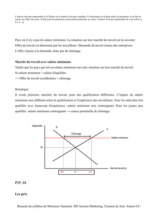 L'auteur n'est pas responsable si le fichier ou la matière n'est pas complète. Ce document est là pour aider les personnes et ne fait en
aucun cas office de cours. Il aide juste les personnes ayant étaient présentes au cours. L'auteur n'est pas responsable de votre échec si
il y a. :-p




Pays où il n'y a pas de salaire minimum. La situation sur leur marché du travail est la suivante:
Offre de travail est déterminé par les travailleurs. Demande de travail émane des entreprises.
L'offre s'ajuste à la demande, donc pas de chômage.


Marché du travail avec salaire minimum:
Tandis que les pays qui ont un salaire minimum ont cette situation sur leur marché de travail:
Si salaire minimum > salaire d'équilibre
=> Offre de travail excédentaire = chômage


Remarque:
Il existe plusieurs marchés du travail, pour des qualification différentes. L'impact du salaire
minimum sera différent selon la qualification et l'expérience des travailleurs. Pour les individus très
qualifiés avec beaucoup d'expérience: salaire minimum non contraignant. Pour les jeunes peu
qualifiés: salaire minimum contraignant → source potentielle de chômage.




P15 -16


Les prix


  Résumé du syllabus de Monsieur Vansnick. ISE Section Marketing. Examen de Juin. Auteur:CC.
 