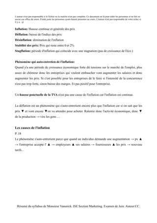 L'auteur n'est pas responsable si le fichier ou la matière n'est pas complète. Ce document est là pour aider les personnes et ne fait en
aucun cas office de cours. Il aide juste les personnes ayant étaient présentes au cours. L'auteur n'est pas responsable de votre échec si
il y a. :-p


Inflation: Hausse continue et générale des prix
Déflation: baisse de l'indice des prix
Désinflation: diminution de l'inflation
Stabilité des prix: Prix qui reste entre 0 et 2%
Stagflation: période d'inflation qui coïncide avec une stagnation (pas de croissance de l'éco.)


Phénomène qui auto-entretien de l'inflation:
Quand y'a une période de croissance économique forte dit tensions sur le marché de l'emploi, plus
assez de chômeur donc les entreprises qui veulent embaucher vont augmenter les salaires et donc
augmenter les prix. Si c'est possible pour les entreprises de le faire si l'intensité de la concurrence
n'est pas trop forte, sinon baisse des marges. Et pas positif pour l'entreprise.


Un hausse ponctuelle de la TVA n'est pas une cause de l'inflation car l'inflation est continue.


La déflation est un phénomène qui s'auto-entretient encore plus que l'inflation car si on sait que les
prix ▼ et vont encore ▼on va attendre pour acheter. Ralentie donc l'activité économique, donc ▼
de la production → vire les gens …


Les causes de l'inflation
P. 18
Le phénomène s'auto-entretient parce que quand un individus demande une augmentation → px ▲
→ l'entreprise accepte l' ▲ → employeurs ▲ ses salaires → fournisseurs ▲ les prix → nouveau
tarifs...




  Résumé du syllabus de Monsieur Vansnick. ISE Section Marketing. Examen de Juin. Auteur:CC.
 