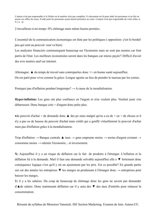 L'auteur n'est pas responsable si le fichier ou la matière n'est pas complète. Ce document est là pour aider les personnes et ne fait en
aucun cas office de cours. Il aide juste les personnes ayant étaient présentes au cours. L'auteur n'est pas responsable de votre échec si
il y a. :-p


2 travailleurs à mi-temps: 0% chômage mais même heures prestées.


L'essentiel de la communication économique est faite par les politiques ( opposition: c'est le bordel/
peu qui sont au pouvoir: tout va bien)
Les analystes financiers communiquent beaucoup sur l'économie mais ne sont pas neutres car font
partis de l'état. Les meilleurs économistes seront dans les banques car mieux payés!! Difficil d'avoir
des avis neutres sauf sur internet.


Allemagne: ▲ du temps de travail sans contreparties donc +/- en bonne santé aujourd'hui.
On est parti pour vivre comme la grèce. Longue agonie au lieu de prendre le taureau par les cornes.


Pourquoi pas d'inflation pendant longtemps? → A cause de la mondialisation.


Hyper-inflation: Les gens ont plus confiance en l'argent et n'en veulent plus. Veulent juste s'en
débarrasser. Donc banque crée + d'argent donc prête plus.


•de pouvoir d'achat + de demande donc ▲ des px mais malgré qu'on a eu de + en + de choses et il
n'y a pas eu de hausse du pouvoir d'achat mais crédit qui a gonflé virtuellement le pouvoir d'achat
mais pas d'inflation grâce à la mondialisation.


Trop d'inflation → Banque centrale ▲ taux → gens emprunte moins → moins d'argent existant →
consomme moins → ralentie l'économie... et inversement.


X: Aujourd'hui il y a un risque de déflation car le fait de produire à l'étranger. L'inflation et la
déflation lié à la demande. Mail il faut une demande solvable aujourd'hui elle a ▼ fortement donc
conséquence logique c'est qu'il y ait un ajustement par les prix. Est ce possible? En grande partie
oui car des années les entreprises ▼ les marges en produisant à l'étranger donc → entreprises peut
baisser les marges.
Et il y a les salaires. Du coup de beaucoup de chômage donc les gens ne savent pas demander
d'▲de salaire. Donc maintenant déflation car il y aura des ▼ des taux d'intérêts pour relancer la
consommation.


  Résumé du syllabus de Monsieur Vansnick. ISE Section Marketing. Examen de Juin. Auteur:CC.
 