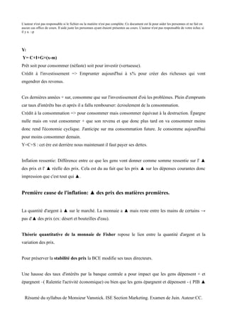 L'auteur n'est pas responsable si le fichier ou la matière n'est pas complète. Ce document est là pour aider les personnes et ne fait en
aucun cas office de cours. Il aide juste les personnes ayant étaient présentes au cours. L'auteur n'est pas responsable de votre échec si
il y a. :-p




Y:
Y= C+I+G+(x-m)
Prêt soit pour consommer (néfaste) soit pour investir (vertueuse).
Crédit à l'investissement => Emprunter aujourd'hui à x% pour créer des richesses qui vont
engendrer des revenus.


Ces dernières années + sur, consomme que sur l'investissement d'où les problèmes. Plein d'emprunts
car taux d'intérêts bas et après il a fallu rembourser: écroulement de la consommation.
Crédit à la consommation => pour consommer mais consommer équivaut à la destruction. Épargne
nulle mais on veut consommer + que son revenu et que donc plus tard on va consommer moins
donc rend l'économie cyclique. J'anticipe sur ma consommation future. Je consomme aujourd'hui
pour moins consommer demain.
Y=C+S : cet ère est derrière nous maintenant il faut payer ses dettes.


Inflation ressentie: Différence entre ce que les gens vont donner comme somme ressentie sur l' ▲
des prix et l' ▲ réelle des prix. Cela est du au fait que les prix ▲ sur les dépenses courantes donc
impression que c'est tout qui ▲.


Première cause de l'inflation: ▲ des prix des matières premières.


La quantité d'argent à ▲ sur le marché. La monnaie a ▲ mais reste entre les mains de certains →
pas d'▲ des prix (ex: désert et bouteilles d'eau).


Théorie quantitative de la monnaie de Fisher repose le lien entre la quantité d'argent et la
variation des prix.


Pour préserver la stabilité des prix la BCE modifie ses taux directeurs.


Une hausse des taux d'intérêts par la banque centrale a pour impact que les gens dépensent + et
épargnent –( Ralentie l'activité économique) ou bien que les gens épargnent et dépensent - ( PIB ▲


  Résumé du syllabus de Monsieur Vansnick. ISE Section Marketing. Examen de Juin. Auteur:CC.
 