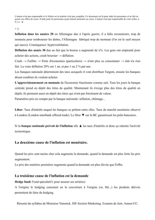 L'auteur n'est pas responsable si le fichier ou la matière n'est pas complète. Ce document est là pour aider les personnes et ne fait en
aucun cas office de cours. Il aide juste les personnes ayant étaient présentes au cours. L'auteur n'est pas responsable de votre échec si
il y a. :-p


+ ).
Inflation dans les années 20 en Allemagne due à l'après guerre, il a fallu reconstruire, trop de
monnaie pour rembourser les dettes, l'Allemagne fabriqué trop de monnaie (l'or est le seul moyen
qui sauve). Conséquence: hyperventilation.
Déflation des année 30 due au fait que la bourse a augmenté de x%. Les gens ont emprunté pour
acheter des actions, crash boursier → déflation.
Crash → Faillite → Perte d'économies (particuliers) → n'ont plus su consommer → état n'a rien
fait. La vraie déflation 20% sur 1 an, et pas 1 ou 2 % par ans.
Les banques nationale déterminent des taux auxquels il vont distribuer l'argent, ensuite les banques
disent combien ils veulent acheter.
L'approvisionnement en monnaie de l'économie fonctionne comme suit: Tous les jours la banque
centrale prend en dépôt des titres de qualité. Maintenant ils n'exige plus des titres de qualité en
dépôt, ils prennent aussi en dépôt des titres qui n'ont pas forcément de valeur.
Paramètres pris en compte par la banque nationale: inflation, chômage...


Libor: Taux d'intérêts auquel les banques se prêtent entre elles. Taux de marché monétaire observé
à Londres (London interbank offered trade). Le libor ▼ car la BC garantissait les prêts bancaires.


Si la banque nationale prévoit de l'inflation elle ▲ les taux d'intérêts et donc ça ralentie l'activité
économique.


La deuxième cause de l'inflation est monétaire.


Quand les prix sont moins cher cela augmente la demande, quand la demande est plus forte les prix
augmentent.
Le prix des matières premières augmente quand la demande est plus élevée que l'offre.


La troisième cause de l'inflation est la demande
Hedge fund: Fond spéculatif ( pour assurer ses arrières)
A l'origine le hedging consistait en la couverture à l'origine (or, blé...) les produits dérivés
permettent de faire du hedging.


  Résumé du syllabus de Monsieur Vansnick. ISE Section Marketing. Examen de Juin. Auteur:CC.
 
