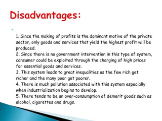 
1. Since the making of profits is the dominant motive of the private
sector, only goods and services that yield the highest profit will be
produced.
2. Since there is no government intervention in this type of system,
consumer could be exploited through the charging of high prices
for essential goods and services.
3. This system leads to great inequalities as the few rich get
richer and the many poor get poorer.
4. There is much pollution associated with this system especially
when industrialization begins to develop.
5. There tends to be an over-consumption of demerit goods such as
alcohol, cigarettes and drugs.
 
