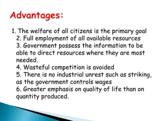 1. The welfare of all citizens is the primary goal
2. Full employment of all available resources
3. Government possess the information to be
able to direct resources where they are most
needed.
4. Wasteful competition is avoided
5. There is no industrial unrest such as striking,
as the government controls wages
6. Greater emphasis on quality of life than on
quantity produced.
 