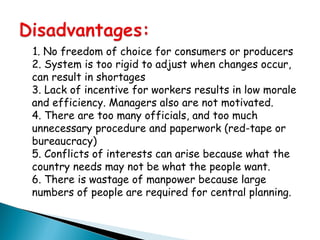 1. No freedom of choice for consumers or producers
2. System is too rigid to adjust when changes occur,
can result in shortages
3. Lack of incentive for workers results in low morale
and efficiency. Managers also are not motivated.
4. There are too many officials, and too much
unnecessary procedure and paperwork (red-tape or
bureaucracy)
5. Conflicts of interests can arise because what the
country needs may not be what the people want.
6. There is wastage of manpower because large
numbers of people are required for central planning.
 