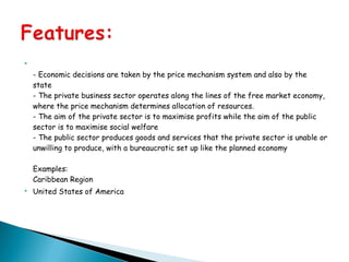 
- Economic decisions are taken by the price mechanism system and also by the
state
- The private business sector operates along the lines of the free market economy,
where the price mechanism determines allocation of resources.
- The aim of the private sector is to maximise profits while the aim of the public
sector is to maximise social welfare
- The public sector produces goods and services that the private sector is unable or
unwilling to produce, with a bureaucratic set up like the planned economy
Examples:
Caribbean Region
 United States of America
 