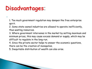 
1. Too much government regulation may dampen the free enterprise
spirit.
2. Some state-owned industries are allowed to operate inefficiently,
thus wasting resources.
3. Where government intervenes in the market by setting maximum and
minimum prices, this may cause excess demand or supply, which may be
difficult to regulate in the long-run.
4. Since the private sector helps to answer the economic questions,
there can be the creation of monopolies.
5. Inequitable distribution of wealth can also arise.
 