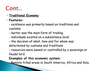  Traditional Economy
 Features:
- existence was primarily based on traditions and
customs
- barter was the main form of trading
- individuals existed on a subsistence level
- the decision of what, how and for whom was
determined by customs and traditions
- resources were owned or controlled by a sovereign or
feudal lord.
Examples of this economic system:
- Remote tribal areas in South America, Africa and Asia
 