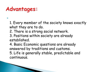 
1. Every member of the society knows exactly
what they are to do.
2. There is a strong social network.
3. Positions within society are already
established.
4. Basic Economic questions are already
answered by traditions and customs.
5. Life is generally stable, predictable and
continuous.
 