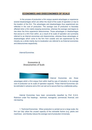 ECONOMIES AND DISECONOMIES OF SCALE
In the process of production a firm enjoys several advantages or experience
several disadvantages which are either the result of the scale of operation or due to
the location of the firm. The advantages and disadvantages thus experienced are
reflected in the cost of production. The average cost of production is favorably
affected when a firm starts enjoying economies, whereas the average cost begins to
rise when the firms experience diseconomies. Those advantages or disadvantages
that accrue to a firm from within, as a result of its scale of operation are summarily
referred to as Internal economies and diseconomies, whereas those advantages or
disadvantages which come to the firm from outside and are experienced by the
industry as a whole mainly due to localization are referred to as External economies
and diseconomies respectively.
Internal Economies
Internal Economies are those
advantages which a firm enjoys from within itself by way of reduction in its average
cost of production as its scale of operation expands. These Internal Economies can
be estimated in advance and a firm can set out to secure them by a deliberate policy.
Internal Economies have been conveniently classified by Prof. E.A.G.
Robinson under five headings : technical, managerial, commercial, financial, and
risk-bearing.
1. Technical Economies : When production is carried out on a large scale, the
firm can fully utilize the unused capacity of the indivisible factors (e.g. plants and
machines) and thereby reduce the average cost of production immensely.
 