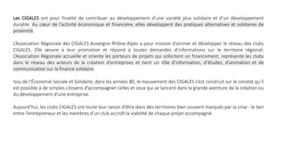 Les CIGALES ont pour finalité de contribuer au développement d’une société plus solidaire et d’un développement
durable. Au cœur de l’activité économique et financière, elles développent des pratiques alternatives et solidaires de
proximité.
L’Association Régionale des CIGALES Auvergne-Rhône-Alpes a pour mission d’animer et développer le réseau des clubs
CIGALES. Elle œuvre à leur promotion et répond à toutes demandes d’informations sur le territoire régional.
L’Association Régionale accueille et oriente les porteurs de projets qui sollicitent un financement, représente les clubs
dans le réseau des acteurs de la création d’entreprises et tient un rôle d’information, d’études, d’animation et de
communication sur la finance solidaire.
Issu de l’Économie Sociale et Solidaire, dans les années 80, le mouvement des CIGALES s’est construit sur le constat qu’il
est possible à de simples citoyens d’accompagner celles et ceux qui se lancent dans la grande aventure de la création ou
du développement d’une entreprise.
Aujourd’hui, les clubs CIGALES ont toute leur raison d’être dans des territoires bien souvent marqués par la crise : le lien
entre l’entrepreneur et les membres d’un club accroît la viabilité de chaque projet accompagné.
 