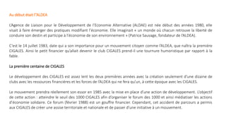 Au début était l’’ALDEA
L’Agence de Liaison pour le Développement de l’Economie Alternative (ALDAE) est née début des années 1980, elle
visait à faire émerger des pratiques modifiant l’économie. Elle imaginait « un monde où chacun retrouve la liberté de
conduire son destin et participe à l’économie de son environnement » (Patrice Sauvage, fondateur de l’ALDEA).
C’est le 14 juillet 1983, date qui a son importance pour un mouvement citoyen comme l’ALDEA, que naîtra la première
CIGALES. Ainsi le petit financier qu’allait devenir le club CIGALES prend-il une tournure humoristique par rapport à la
fable.
La première centaine de CIGALES
Le développement des CIGALES est assez lent les deux premières années avec la création seulement d’une dizaine de
clubs avec les ressources financières et les forces de l’ALDEA qui ne fera qu’un, à cette époque avec les CIGALES.
Le mouvement prendra réellement son essor en 1985 avec la mise en place d’une action de développement. L’objectif
de cette action : atteindre le seuil des 1000 CIGALES afin d’organiser le forum des 1000 et ainsi médiatiser les actions
d’économie solidaire. Ce forum (février 1988) est un gouffre financier. Cependant, cet accident de parcours a permis
aux CIGALES de créer une assise territoriale et nationale et de passer d’une initiative à un mouvement.
 