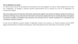 Vers la stabilisation du réseau …
En même temps naissent les associations territoriales qui vont accompagner les clubs au niveau régional et être relais
de la fédération. Ce pilotage à plusieurs permet l’assainissement de la situation de crise et la stabilisation du
mouvement CIGALES.
Mais de la logique de mini-révolution alternative, beaucoup de cigaliers sont passés à la logique solidaire d’insertion en
période de chômage. À une recherche de l’alternative s’est ajouté le pragmatisme d’une nouvelle génération de cigaliers
qui veulent suppléer l’immobilisme des banquiers trop occupés par les marchés monétaires et immobiliers pour
s’intéresser au secteur productif.
En plus de ces différents courants d’idées, la fédération entame une ouverture sur d’autres réseaux comme l’APCE
(Agence Nationale Pour la Création d’Entreprise), la NEF (Nouvelle Economie Fraternelle), France Active, les SCOP.
 