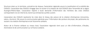 Structure relais sur le territoire, animatrice de réseaux, l’association régionale assure la coordination et la visibilité des
CIGALES. L’association des CIGALES s’engage dans le soutien à la création de club CIGALES dans l’ensemble de la région
Auvergne-Rhône-Alpes. L’association répond à toute demande d’information des membres des clubs CIGALES
correspondant à la vie interne du club et aux entreprises qu’elles suivent.
L’association des CIGALES représente les clubs dans le réseau des acteurs de la création d’entreprises (rencontres,
salons, réunions). Elle assure la communication générale pour l’information des porteurs de projet, des partenaires du
soutien à la création d’entreprises et de l’économie solidaire.
Acteur de la finance solidaire au niveau local, l’association régionale tient aussi un rôle d’information, d’études,
d’animation et de communication sur la finance solidaire.
 