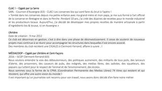 CLAC ! – Cigalé par La Serre
SARL - Cournon d'Auvergne (63) - CLAC! Les conserves bio qui vont faire du bruit à l’apéro !
« Tombé dans les conserves depuis ma petite enfance avec ma grand-mère et mon papa, je me suis formé à l’art officiel
de la conserve en Bretagne et dans le Perche. Pendant 10 ans, j’ai créé des dizaines de recettes pour le monde industriel
et les producteurs locaux. Aujourd’hui, j’ai décidé de développer mes propres recettes de manière artisanale à partir
d’ingrédients bio & locaux, ici en Auvergne.»
L’Artière
Date de création : 9 mai 2012
Ce club est désormais en gestion, c’est à dire dans une phase de désinvestissement. Il cesse de soutenir de nouveaux
projets mais continue à se réunir pour accompagner les structures dans lesquelles il est encore associé.
Des membres du club recréent une CIGALES à Clermont-Ferrand, affaire à suivre ..!
MÉDIACOOP – Cigalé par L’Artière et Cent-Façons
2016 – SCOP Clermont-Ferrand (63)
Nous voulons entendre la voix des déboulonneurs, des politiques autrement, des militants de tous poils, des lanceurs
d’alerte, des prisonniers, des casseurs de pubs, des indignés, des medias libres, des zadistes, des squatteurs, des
paysans qui luttent pour le respect de l’animal et de l’environnement, des écolos.
Nous sommes sous la forme de la CPML (Coordination Permanente des Medias Libres) 74 titres qui existent et qui
résistent, qui offre une autre vision du monde !
Il est important qu’un journaliste soit reconnu pour son travail, nous avons donc décidé d’en faire notre métier.
 
