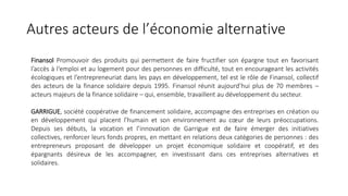 Autres acteurs de l’économie alternative
Finansol Promouvoir des produits qui permettent de faire fructifier son épargne tout en favorisant
l’accès à l‘emploi et au logement pour des personnes en difficulté, tout en encourageant les activités
écologiques et l’entrepreneuriat dans les pays en développement, tel est le rôle de Finansol, collectif
des acteurs de la finance solidaire depuis 1995. Finansol réunit aujourd’hui plus de 70 membres –
acteurs majeurs de la finance solidaire – qui, ensemble, travaillent au développement du secteur.
GARRIGUE, société coopérative de financement solidaire, accompagne des entreprises en création ou
en développement qui placent l’humain et son environnement au cœur de leurs préoccupations.
Depuis ses débuts, la vocation et l’innovation de Garrigue est de faire émerger des initiatives
collectives, renforcer leurs fonds propres, en mettant en relations deux catégories de personnes : des
entrepreneurs proposant de développer un projet économique solidaire et coopératif, et des
épargnants désireux de les accompagner, en investissant dans ces entreprises alternatives et
solidaires.
 