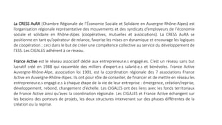 La CRESS AuRA (Chambre Régionale de l’Économie Sociale et Solidaire en Auvergne-Rhône-Alpes) est
l’organisation régionale représentative des mouvements et des syndicats d’employeurs de l’économie
sociale et solidaire en Rhône-Alpes (coopératives, mutuelles et associations). La CRESS AuRA se
positionne en tant qu’opérateur de relance, favorise les mises en dynamique et encourage les logiques
de coopération ; ceci dans le but de créer une compétence collective au service du développement de
l’ESS. Les CIGALES adhérent à ce réseau.
France Active est le réseau associatif dédié aux entrepreneur.e.s engagé.es. C’est un réseau sans but
lucratif créé en 1988 qui rassemble des milliers d’expert.e.s salarié.e.s et bénévoles. France Active
Auvergne-Rhône-Alpe, association loi 1901, est la coordination régionale des 7 associations France
Active en Auvergne-Rhône-Alpes. Ils ont pour rôle de conseiller, de financer et de mettre en réseau les
entrepreneur.e.s engagé.e.s à chaque étape de la vie de leur entreprise : émergence, création/reprise,
développement, rebond, changement d’échelle. Les CIGALES ont des liens avec les fonds territoriaux
de France Active ainsi qu'avec la coordination régionale. Les CIGALES et France Active échangent sur
les besoins des porteurs de projets, les deux structures intervenant sur des phases différentes de la
création ou la reprise.
 