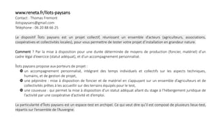 www.reneta.fr/Ilots-paysans
Contact : Thomas Fremont
ilotspaysans@gmail.com
Téléphone : 06 20 88 66 25
Le dispositif Îlots paysans est un projet collectif, réunissant un ensemble d’acteurs (agriculteurs, associations,
coopératives et collectivités locales), pour vous permettre de tester votre projet d’installation en grandeur nature.
Comment ? Par la mise à disposition pour une durée déterminée de moyens de production (foncier, matériel) d’un
cadre légal d’exercice (statut adéquat), et d’un accompagnement personnalisé.
Îlots paysans propose aux porteurs de projet :
 un accompagnement personnalisé, intégrant des temps individuels et collectifs sur les aspects techniques,
humains, et de gestion de projet,
 une pépinière : mise à disposition de foncier et de matériel en s’appuyant sur un ensemble d’agriculteurs et de
collectivités prêtes à les accueillir sur des terrains équipés pour le test,
 une couveuse : qui permet la mise à disposition d’un statut adéquat allant du stage à l’hébergement juridique de
l’activité par une coopérative d’activité et d’emploi.
La particularité d’Îlots paysans est un espace-test en archipel. Ce qui veut dire qu’il est composé de plusieurs lieux-test,
répartis sur l’ensemble de l’Auvergne.
 