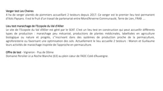 Verger test Les Cheires
4 ha de verger plantés de pommiers accueillant 2 testeurs depuis 2017. Ce verger est le premier lieu test permanent
d’Ilots Paysans. Il est le fruit d’un travail de partenariat entre Mond’Arverne Communauté, Terre de Lien, FRAB ....
Lieu test maraichage de l'Ecopole du Val d'Allier
Le site de l’Ecopole du Val d’Allier est géré par le SEAT. C’est un lieu test en construction qui peut accueillir différents
types de production : maraichage peu mécanisé, productions de plantes médicinales, labellisées en agriculture
biologique ou nature et progrès, s’’inscrivant dans des systèmes de production proche de la permaculture,
agroforesterie ou favorisant une optimisation des sols. Actuellement le lieu accueille 2 testeurs : Manon et Guillaume
leurs activités de maraichage inspirée de l’approche en permaculture.
Offre de test - Vigneron - Puy de Dôme
Domaine Persilier à La Roche Blanche (63) au plein cœur de l’AOC Coté d’Auvergne.
 