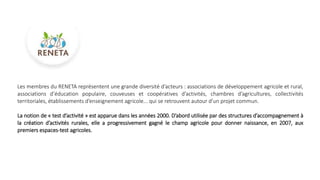 Les membres du RENETA représentent une grande diversité d’acteurs : associations de développement agricole et rural,
associations d’éducation populaire, couveuses et coopératives d’activités, chambres d’agricultures, collectivités
territoriales, établissements d’enseignement agricole... qui se retrouvent autour d’un projet commun.
La notion de « test d’activité » est apparue dans les années 2000. D’abord utilisée par des structures d’accompagnement à
la création d’activités rurales, elle a progressivement gagné le champ agricole pour donner naissance, en 2007, aux
premiers espaces-test agricoles.
 