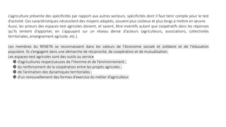 L’agriculture présente des spécificités par rapport aux autres secteurs, spécificités dont il faut tenir compte pour le test
d’activité. Ces caractéristiques nécessitent des moyens adaptés, souvent plus coûteux et plus longs à mettre en œuvre.
Aussi, les acteurs des espaces-test agricoles doivent, et savent, être inventifs autant que coopératifs dans les réponses
qu’ils tentent d’apporter, en s’appuyant sur un réseau dense d’acteurs (agriculteurs, associations, collectivités
territoriales, enseignement agricole, etc.).
Les membres du RENETA se reconnaissent dans les valeurs de l’économie sociale et solidaire et de l’éducation
populaire. Ils s’engagent dans une démarche de réciprocité, de coopération et de mutualisation.
Les espaces-test agricoles sont des outils au service
 d’agricultures respectueuses de l’Homme et de l’environnement ;
 du renforcement de la coopération entre les projets agricoles ;
 de l’animation des dynamiques territoriales ;
 d’un renouvellement des formes d’exercice du métier d’agriculteur.
 