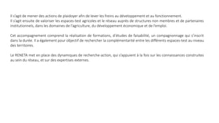 Il s’agit de mener des actions de plaidoyer afin de lever les freins au développement et au fonctionnement.
Il s’agit ensuite de valoriser les espaces-test agricoles et le réseau auprès de structures non membres et de partenaires
institutionnels, dans les domaines de l’agriculture, du développement économique et de l’emploi.
Cet accompagnement comprend la réalisation de formations, d’études de faisabilité, un compagnonnage qui s’inscrit
dans la durée. Il a également pour objectif de rechercher la complémentarité entre les différents espaces-test au niveau
des territoires.
Le RENETA met en place des dynamiques de recherche-action, qui s’appuient à la fois sur les connaissances construites
au sein du réseau, et sur des expertises externes.
 